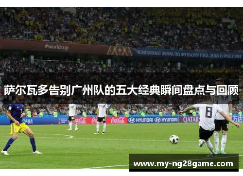 萨尔瓦多告别广州队的五大经典瞬间盘点与回顾