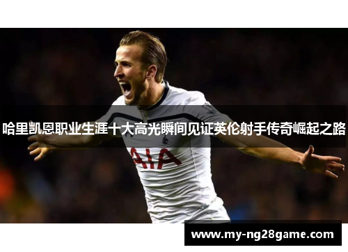 哈里凯恩职业生涯十大高光瞬间见证英伦射手传奇崛起之路 哈里凯恩职业生涯十大高光瞬间见证英伦射手传奇崛起之路
