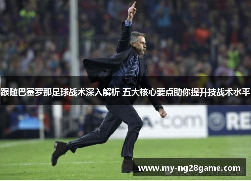 跟随巴塞罗那足球战术深入解析 五大核心要点助你提升技战术水平