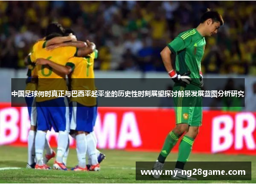 中国足球何时真正与巴西平起平坐的历史性时刻展望探讨前景发展蓝图分析研究 中国足球何时真正与巴西平起平坐的历史性时刻展望探讨前景发展蓝图分析研究
